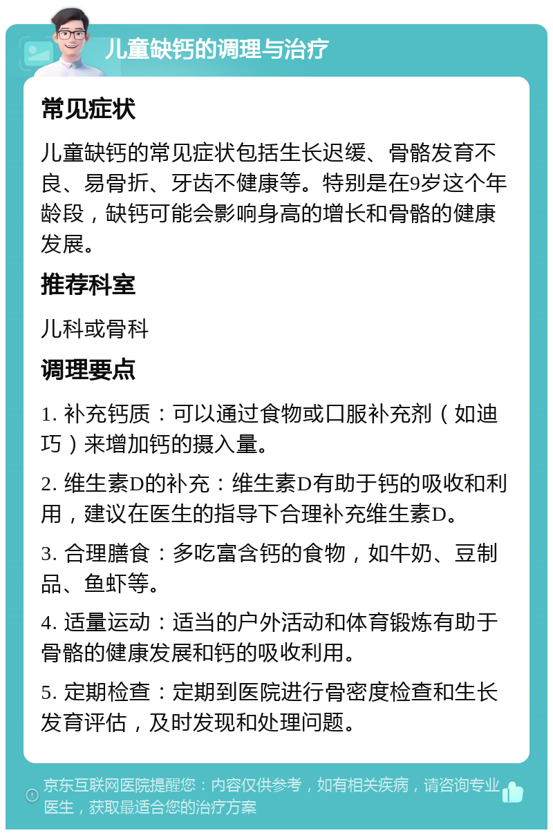 儿童缺钙的调理与治疗 常见症状 儿童缺钙的常见症状包括生长迟缓、骨骼发育不良、易骨折、牙齿不健康等。特别是在9岁这个年龄段，缺钙可能会影响身高的增长和骨骼的健康发展。 推荐科室 儿科或骨科 调理要点 1. 补充钙质：可以通过食物或口服补充剂（如迪巧）来增加钙的摄入量。 2. 维生素D的补充：维生素D有助于钙的吸收和利用，建议在医生的指导下合理补充维生素D。 3. 合理膳食：多吃富含钙的食物，如牛奶、豆制品、鱼虾等。 4. 适量运动：适当的户外活动和体育锻炼有助于骨骼的健康发展和钙的吸收利用。 5. 定期检查：定期到医院进行骨密度检查和生长发育评估，及时发现和处理问题。