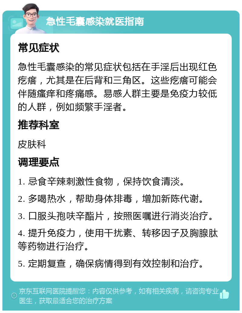 急性毛囊感染就医指南 常见症状 急性毛囊感染的常见症状包括在手淫后出现红色疙瘩，尤其是在后背和三角区。这些疙瘩可能会伴随瘙痒和疼痛感。易感人群主要是免疫力较低的人群，例如频繁手淫者。 推荐科室 皮肤科 调理要点 1. 忌食辛辣刺激性食物，保持饮食清淡。 2. 多喝热水，帮助身体排毒，增加新陈代谢。 3. 口服头孢呋辛酯片，按照医嘱进行消炎治疗。 4. 提升免疫力，使用干扰素、转移因子及胸腺肽等药物进行治疗。 5. 定期复查，确保病情得到有效控制和治疗。