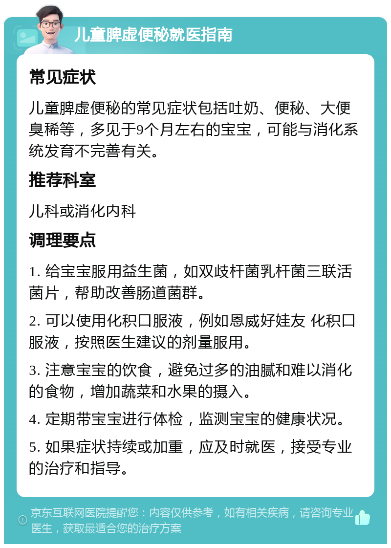 儿童脾虚便秘就医指南 常见症状 儿童脾虚便秘的常见症状包括吐奶、便秘、大便臭稀等，多见于9个月左右的宝宝，可能与消化系统发育不完善有关。 推荐科室 儿科或消化内科 调理要点 1. 给宝宝服用益生菌，如双歧杆菌乳杆菌三联活菌片，帮助改善肠道菌群。 2. 可以使用化积口服液，例如恩威好娃友 化积口服液，按照医生建议的剂量服用。 3. 注意宝宝的饮食，避免过多的油腻和难以消化的食物，增加蔬菜和水果的摄入。 4. 定期带宝宝进行体检，监测宝宝的健康状况。 5. 如果症状持续或加重，应及时就医，接受专业的治疗和指导。