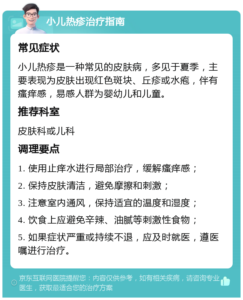 小儿热疹治疗指南 常见症状 小儿热疹是一种常见的皮肤病，多见于夏季，主要表现为皮肤出现红色斑块、丘疹或水疱，伴有瘙痒感，易感人群为婴幼儿和儿童。 推荐科室 皮肤科或儿科 调理要点 1. 使用止痒水进行局部治疗，缓解瘙痒感； 2. 保持皮肤清洁，避免摩擦和刺激； 3. 注意室内通风，保持适宜的温度和湿度； 4. 饮食上应避免辛辣、油腻等刺激性食物； 5. 如果症状严重或持续不退，应及时就医，遵医嘱进行治疗。