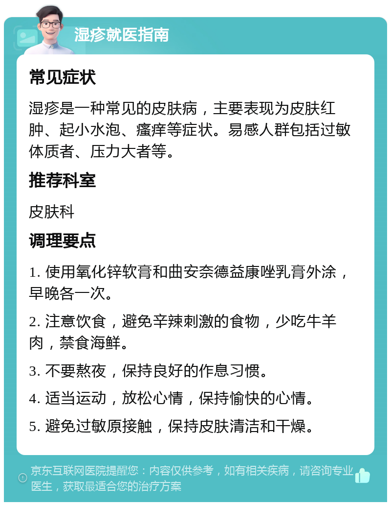 湿疹就医指南 常见症状 湿疹是一种常见的皮肤病，主要表现为皮肤红肿、起小水泡、瘙痒等症状。易感人群包括过敏体质者、压力大者等。 推荐科室 皮肤科 调理要点 1. 使用氧化锌软膏和曲安奈德益康唑乳膏外涂，早晚各一次。 2. 注意饮食，避免辛辣刺激的食物，少吃牛羊肉，禁食海鲜。 3. 不要熬夜，保持良好的作息习惯。 4. 适当运动，放松心情，保持愉快的心情。 5. 避免过敏原接触，保持皮肤清洁和干燥。