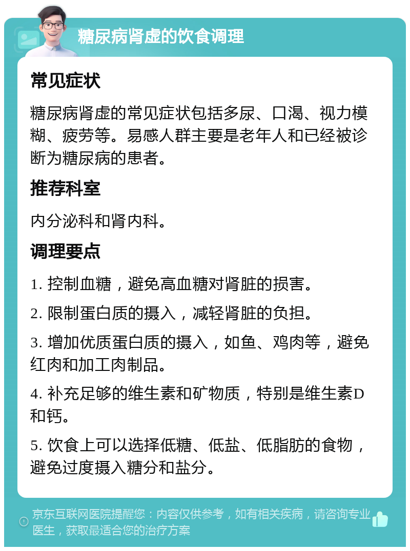 糖尿病肾虚的饮食调理 常见症状 糖尿病肾虚的常见症状包括多尿、口渴、视力模糊、疲劳等。易感人群主要是老年人和已经被诊断为糖尿病的患者。 推荐科室 内分泌科和肾内科。 调理要点 1. 控制血糖，避免高血糖对肾脏的损害。 2. 限制蛋白质的摄入，减轻肾脏的负担。 3. 增加优质蛋白质的摄入，如鱼、鸡肉等，避免红肉和加工肉制品。 4. 补充足够的维生素和矿物质，特别是维生素D和钙。 5. 饮食上可以选择低糖、低盐、低脂肪的食物，避免过度摄入糖分和盐分。