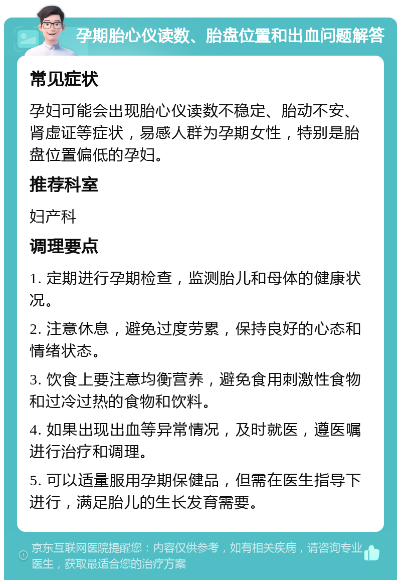 孕期胎心仪读数、胎盘位置和出血问题解答 常见症状 孕妇可能会出现胎心仪读数不稳定、胎动不安、肾虚证等症状，易感人群为孕期女性，特别是胎盘位置偏低的孕妇。 推荐科室 妇产科 调理要点 1. 定期进行孕期检查，监测胎儿和母体的健康状况。 2. 注意休息，避免过度劳累，保持良好的心态和情绪状态。 3. 饮食上要注意均衡营养，避免食用刺激性食物和过冷过热的食物和饮料。 4. 如果出现出血等异常情况，及时就医，遵医嘱进行治疗和调理。 5. 可以适量服用孕期保健品，但需在医生指导下进行，满足胎儿的生长发育需要。