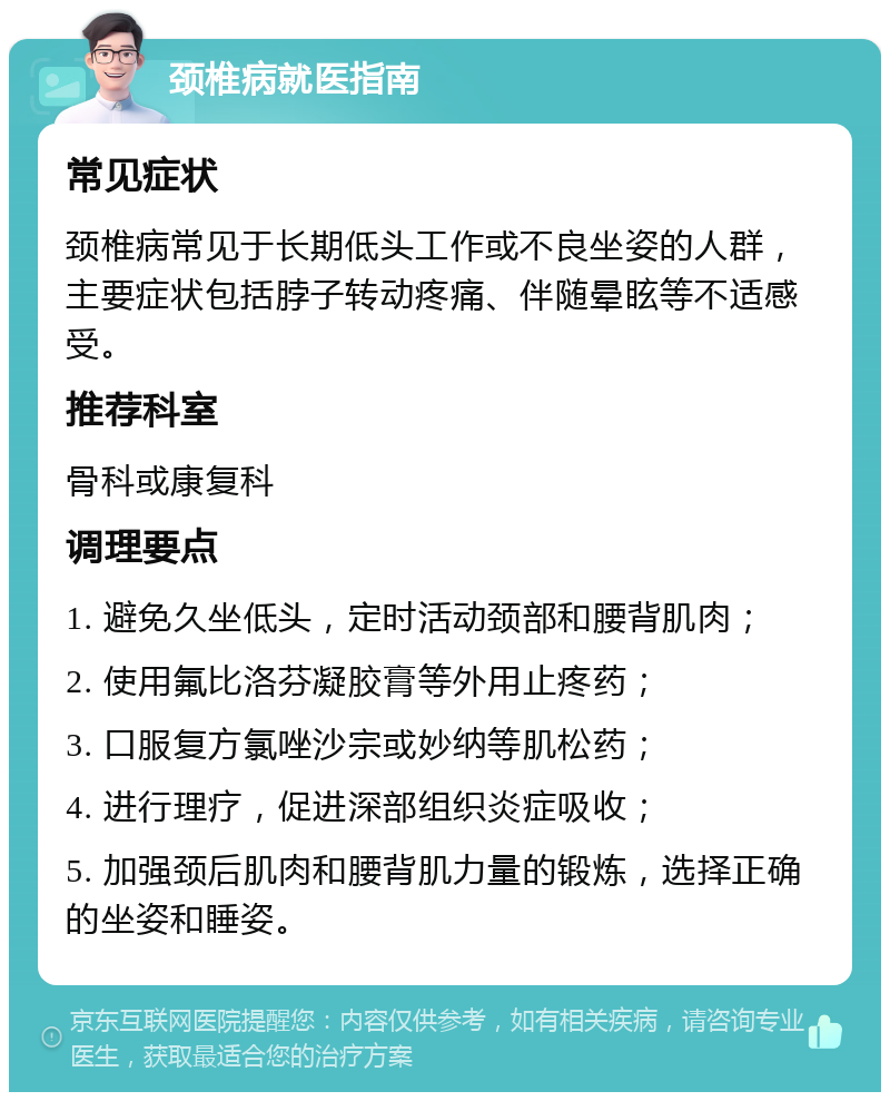 颈椎病就医指南 常见症状 颈椎病常见于长期低头工作或不良坐姿的人群，主要症状包括脖子转动疼痛、伴随晕眩等不适感受。 推荐科室 骨科或康复科 调理要点 1. 避免久坐低头，定时活动颈部和腰背肌肉； 2. 使用氟比洛芬凝胶膏等外用止疼药； 3. 口服复方氯唑沙宗或妙纳等肌松药； 4. 进行理疗，促进深部组织炎症吸收； 5. 加强颈后肌肉和腰背肌力量的锻炼，选择正确的坐姿和睡姿。