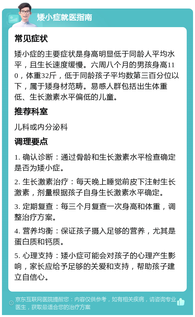 矮小症就医指南 常见症状 矮小症的主要症状是身高明显低于同龄人平均水平，且生长速度缓慢。六周八个月的男孩身高110，体重32斤，低于同龄孩子平均数第三百分位以下，属于矮身材范畴。易感人群包括出生体重低、生长激素水平偏低的儿童。 推荐科室 儿科或内分泌科 调理要点 1. 确认诊断：通过骨龄和生长激素水平检查确定是否为矮小症。 2. 生长激素治疗：每天晚上睡觉前皮下注射生长激素，剂量根据孩子自身生长激素水平确定。 3. 定期复查：每三个月复查一次身高和体重，调整治疗方案。 4. 营养均衡：保证孩子摄入足够的营养，尤其是蛋白质和钙质。 5. 心理支持：矮小症可能会对孩子的心理产生影响，家长应给予足够的关爱和支持，帮助孩子建立自信心。