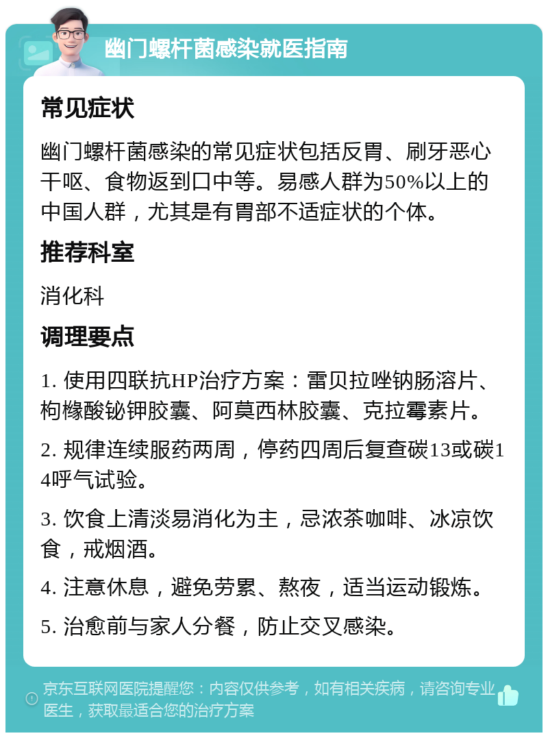 幽门螺杆菌感染就医指南 常见症状 幽门螺杆菌感染的常见症状包括反胃、刷牙恶心干呕、食物返到口中等。易感人群为50%以上的中国人群，尤其是有胃部不适症状的个体。 推荐科室 消化科 调理要点 1. 使用四联抗HP治疗方案：雷贝拉唑钠肠溶片、枸橼酸铋钾胶囊、阿莫西林胶囊、克拉霉素片。 2. 规律连续服药两周，停药四周后复查碳13或碳14呼气试验。 3. 饮食上清淡易消化为主，忌浓茶咖啡、冰凉饮食，戒烟酒。 4. 注意休息，避免劳累、熬夜，适当运动锻炼。 5. 治愈前与家人分餐，防止交叉感染。