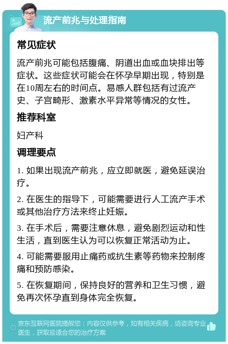 流产前兆与处理指南 常见症状 流产前兆可能包括腹痛、阴道出血或血块排出等症状。这些症状可能会在怀孕早期出现，特别是在10周左右的时间点。易感人群包括有过流产史、子宫畸形、激素水平异常等情况的女性。 推荐科室 妇产科 调理要点 1. 如果出现流产前兆，应立即就医，避免延误治疗。 2. 在医生的指导下，可能需要进行人工流产手术或其他治疗方法来终止妊娠。 3. 在手术后，需要注意休息，避免剧烈运动和性生活，直到医生认为可以恢复正常活动为止。 4. 可能需要服用止痛药或抗生素等药物来控制疼痛和预防感染。 5. 在恢复期间，保持良好的营养和卫生习惯，避免再次怀孕直到身体完全恢复。