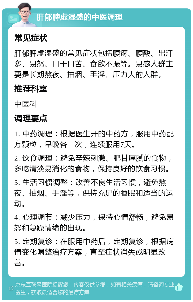 肝郁脾虚湿盛的中医调理 常见症状 肝郁脾虚湿盛的常见症状包括腰疼、腰酸、出汗多、易怒、口干口苦、食欲不振等。易感人群主要是长期熬夜、抽烟、手淫、压力大的人群。 推荐科室 中医科 调理要点 1. 中药调理：根据医生开的中药方，服用中药配方颗粒，早晚各一次，连续服用7天。 2. 饮食调理：避免辛辣刺激、肥甘厚腻的食物，多吃清淡易消化的食物，保持良好的饮食习惯。 3. 生活习惯调整：改善不良生活习惯，避免熬夜、抽烟、手淫等，保持充足的睡眠和适当的运动。 4. 心理调节：减少压力，保持心情舒畅，避免易怒和急躁情绪的出现。 5. 定期复诊：在服用中药后，定期复诊，根据病情变化调整治疗方案，直至症状消失或明显改善。