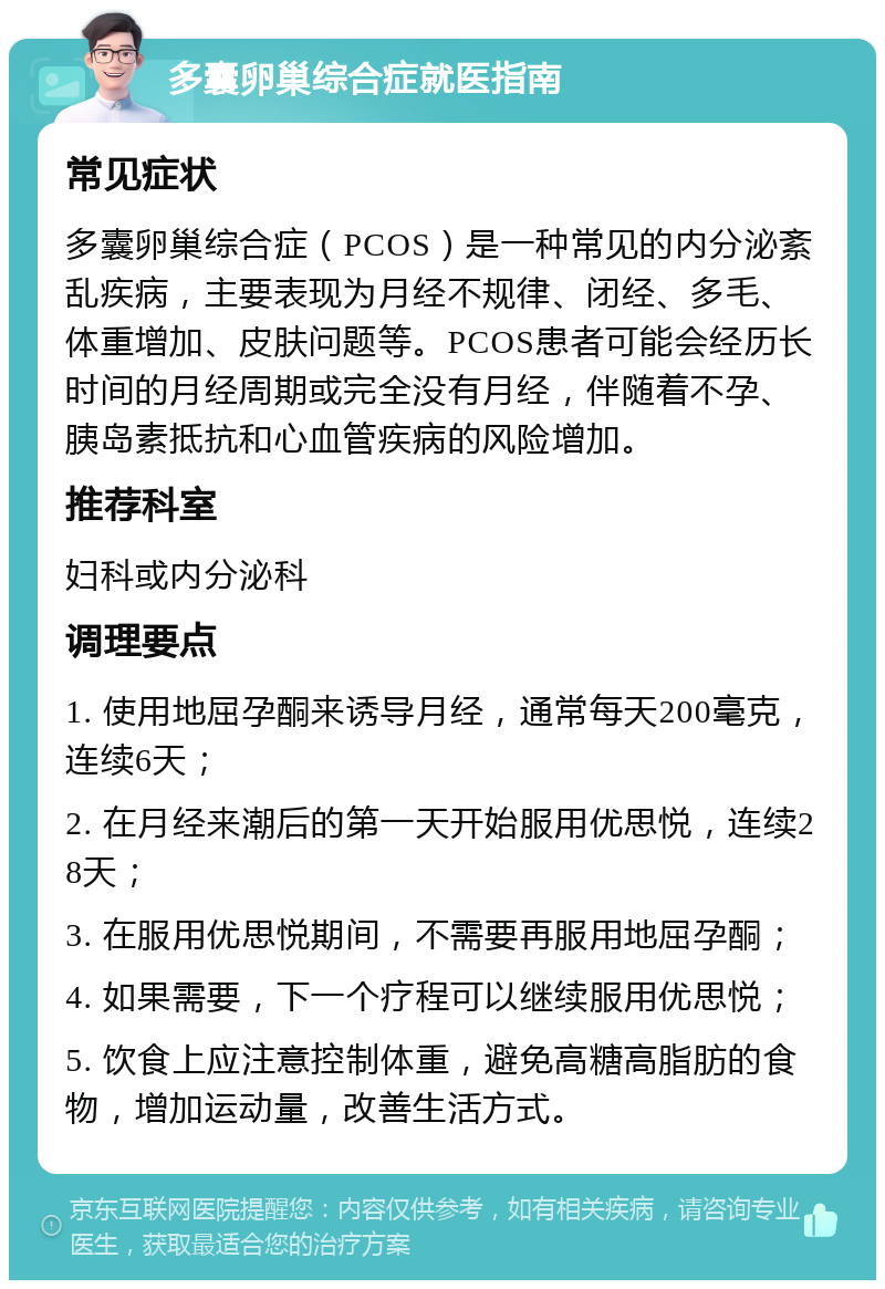 多囊卵巢综合症就医指南 常见症状 多囊卵巢综合症（PCOS）是一种常见的内分泌紊乱疾病，主要表现为月经不规律、闭经、多毛、体重增加、皮肤问题等。PCOS患者可能会经历长时间的月经周期或完全没有月经，伴随着不孕、胰岛素抵抗和心血管疾病的风险增加。 推荐科室 妇科或内分泌科 调理要点 1. 使用地屈孕酮来诱导月经，通常每天200毫克，连续6天； 2. 在月经来潮后的第一天开始服用优思悦，连续28天； 3. 在服用优思悦期间，不需要再服用地屈孕酮； 4. 如果需要，下一个疗程可以继续服用优思悦； 5. 饮食上应注意控制体重，避免高糖高脂肪的食物，增加运动量，改善生活方式。