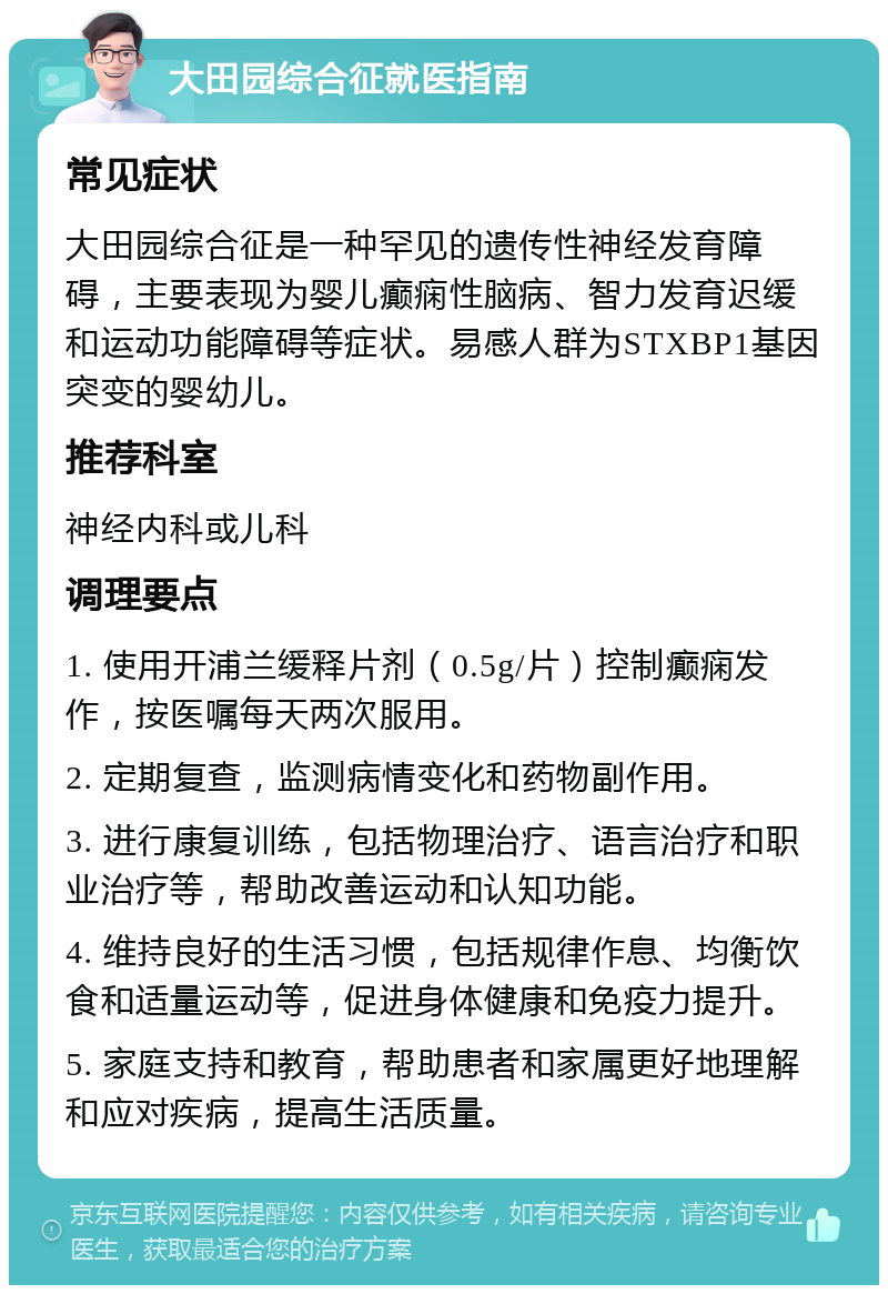 大田园综合征就医指南 常见症状 大田园综合征是一种罕见的遗传性神经发育障碍，主要表现为婴儿癫痫性脑病、智力发育迟缓和运动功能障碍等症状。易感人群为STXBP1基因突变的婴幼儿。 推荐科室 神经内科或儿科 调理要点 1. 使用开浦兰缓释片剂（0.5g/片）控制癫痫发作，按医嘱每天两次服用。 2. 定期复查，监测病情变化和药物副作用。 3. 进行康复训练，包括物理治疗、语言治疗和职业治疗等，帮助改善运动和认知功能。 4. 维持良好的生活习惯，包括规律作息、均衡饮食和适量运动等，促进身体健康和免疫力提升。 5. 家庭支持和教育，帮助患者和家属更好地理解和应对疾病，提高生活质量。