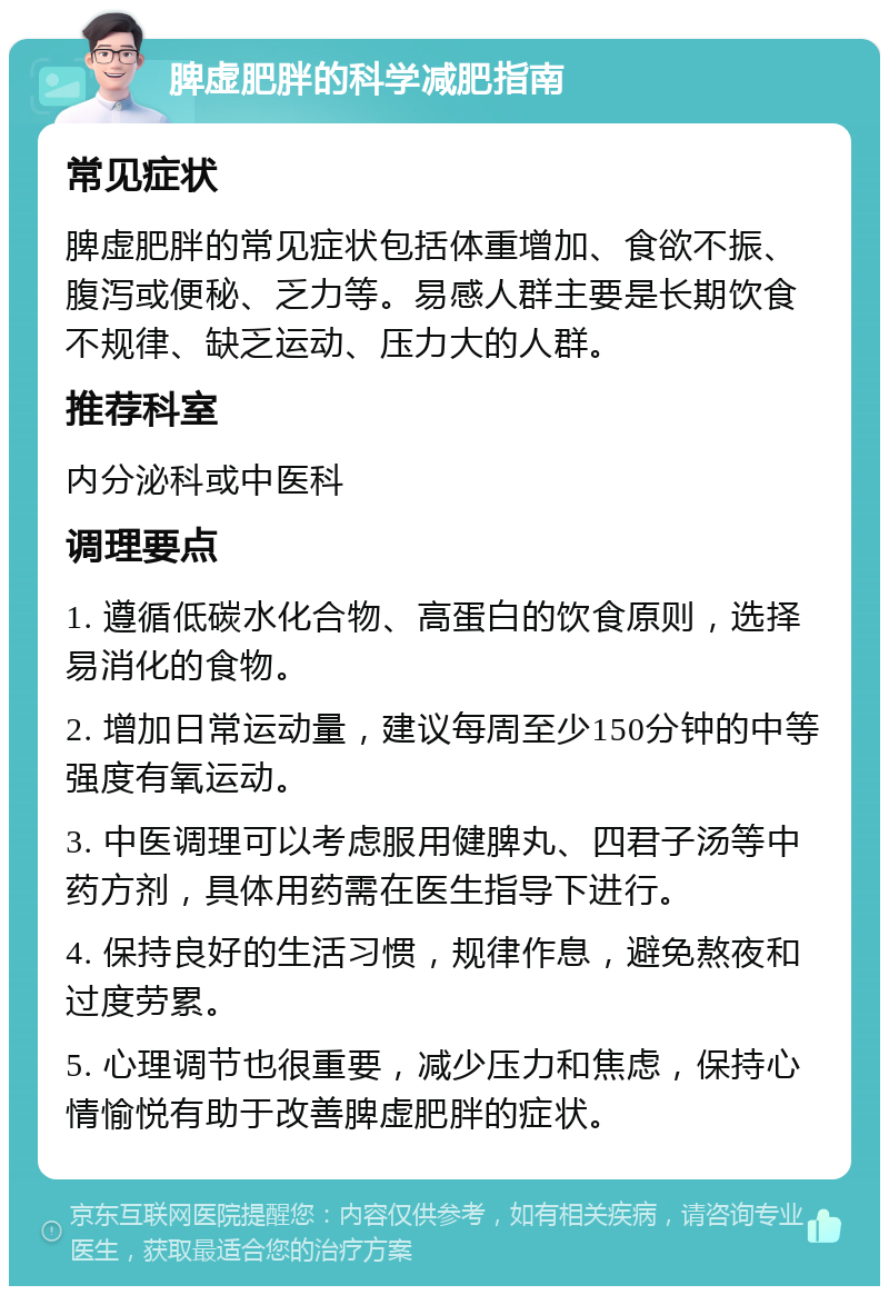 脾虚肥胖的科学减肥指南 常见症状 脾虚肥胖的常见症状包括体重增加、食欲不振、腹泻或便秘、乏力等。易感人群主要是长期饮食不规律、缺乏运动、压力大的人群。 推荐科室 内分泌科或中医科 调理要点 1. 遵循低碳水化合物、高蛋白的饮食原则，选择易消化的食物。 2. 增加日常运动量，建议每周至少150分钟的中等强度有氧运动。 3. 中医调理可以考虑服用健脾丸、四君子汤等中药方剂，具体用药需在医生指导下进行。 4. 保持良好的生活习惯，规律作息，避免熬夜和过度劳累。 5. 心理调节也很重要，减少压力和焦虑，保持心情愉悦有助于改善脾虚肥胖的症状。