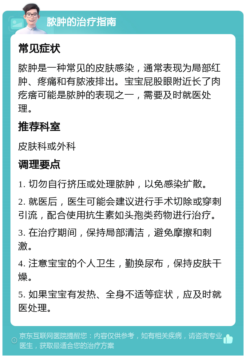 脓肿的治疗指南 常见症状 脓肿是一种常见的皮肤感染，通常表现为局部红肿、疼痛和有脓液排出。宝宝屁股眼附近长了肉疙瘩可能是脓肿的表现之一，需要及时就医处理。 推荐科室 皮肤科或外科 调理要点 1. 切勿自行挤压或处理脓肿，以免感染扩散。 2. 就医后，医生可能会建议进行手术切除或穿刺引流，配合使用抗生素如头孢类药物进行治疗。 3. 在治疗期间，保持局部清洁，避免摩擦和刺激。 4. 注意宝宝的个人卫生，勤换尿布，保持皮肤干燥。 5. 如果宝宝有发热、全身不适等症状，应及时就医处理。