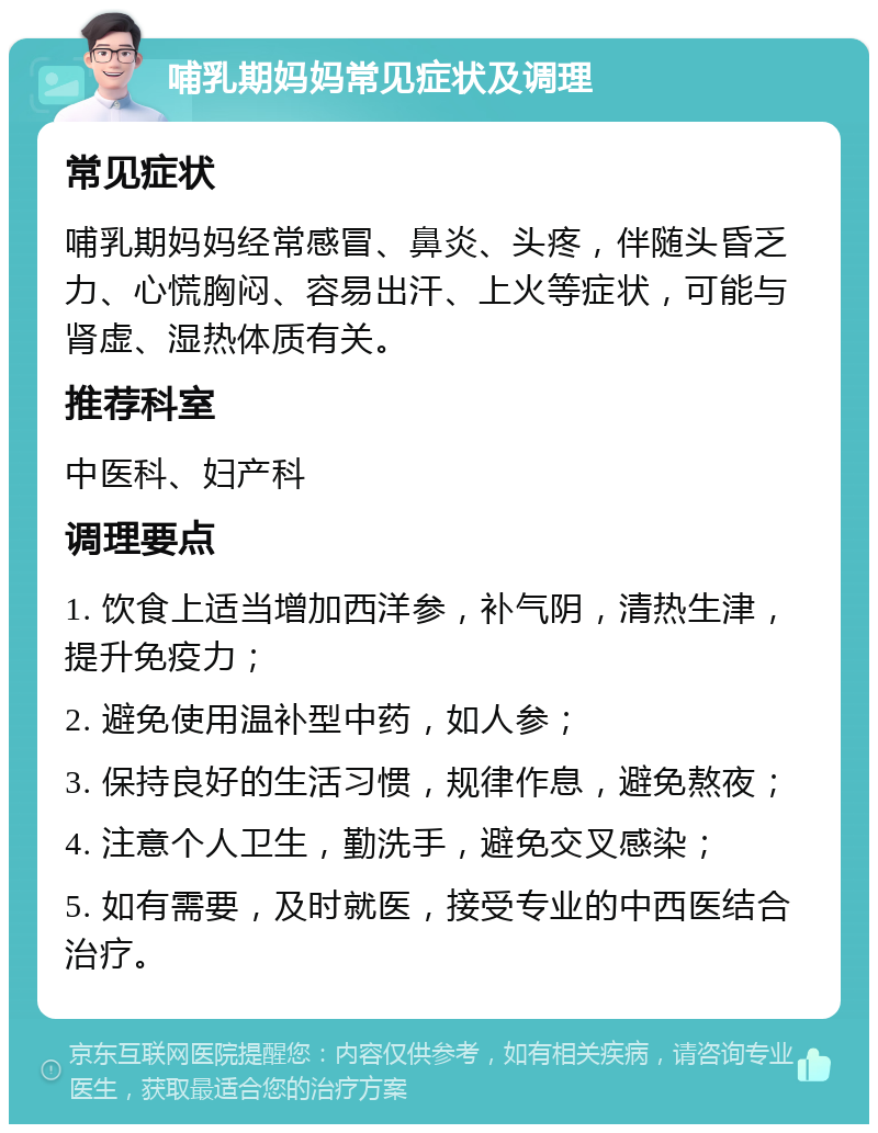 哺乳期妈妈常见症状及调理 常见症状 哺乳期妈妈经常感冒、鼻炎、头疼，伴随头昏乏力、心慌胸闷、容易出汗、上火等症状，可能与肾虚、湿热体质有关。 推荐科室 中医科、妇产科 调理要点 1. 饮食上适当增加西洋参，补气阴，清热生津，提升免疫力； 2. 避免使用温补型中药，如人参； 3. 保持良好的生活习惯，规律作息，避免熬夜； 4. 注意个人卫生，勤洗手，避免交叉感染； 5. 如有需要，及时就医，接受专业的中西医结合治疗。