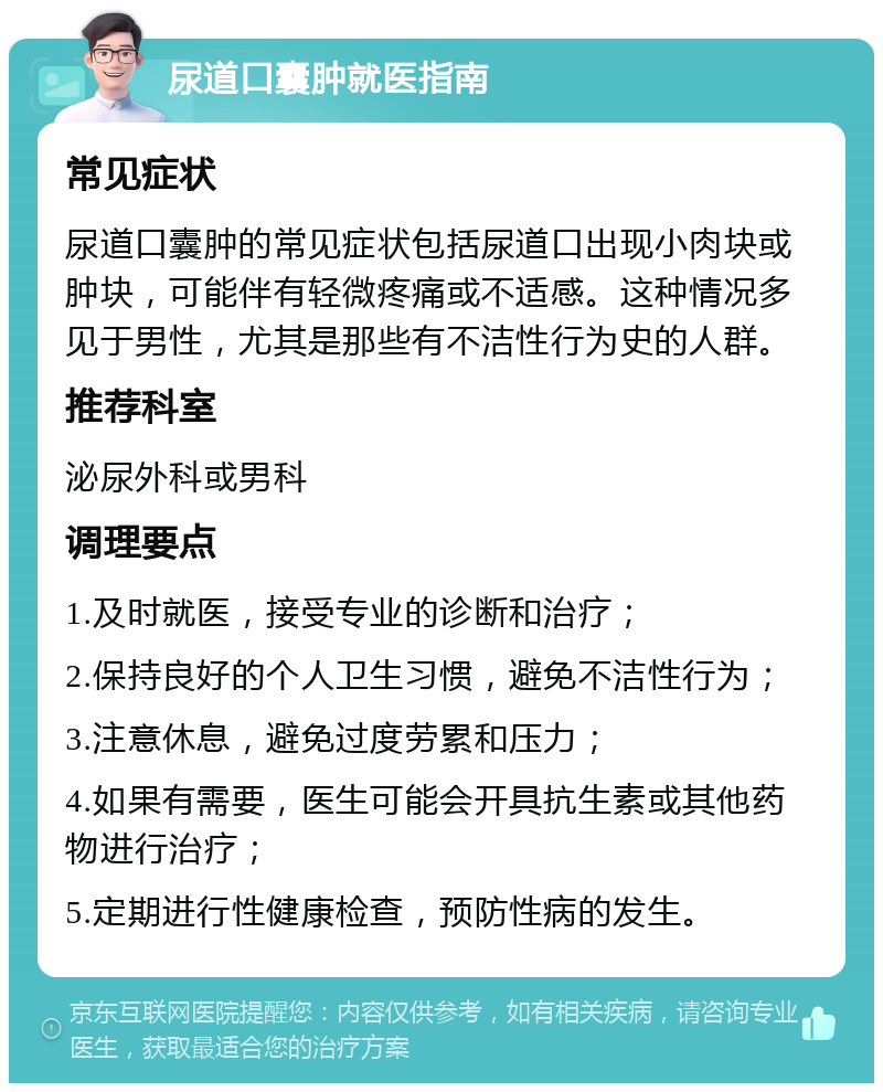 尿道口囊肿就医指南 常见症状 尿道口囊肿的常见症状包括尿道口出现小肉块或肿块，可能伴有轻微疼痛或不适感。这种情况多见于男性，尤其是那些有不洁性行为史的人群。 推荐科室 泌尿外科或男科 调理要点 1.及时就医，接受专业的诊断和治疗； 2.保持良好的个人卫生习惯，避免不洁性行为； 3.注意休息，避免过度劳累和压力； 4.如果有需要，医生可能会开具抗生素或其他药物进行治疗； 5.定期进行性健康检查，预防性病的发生。