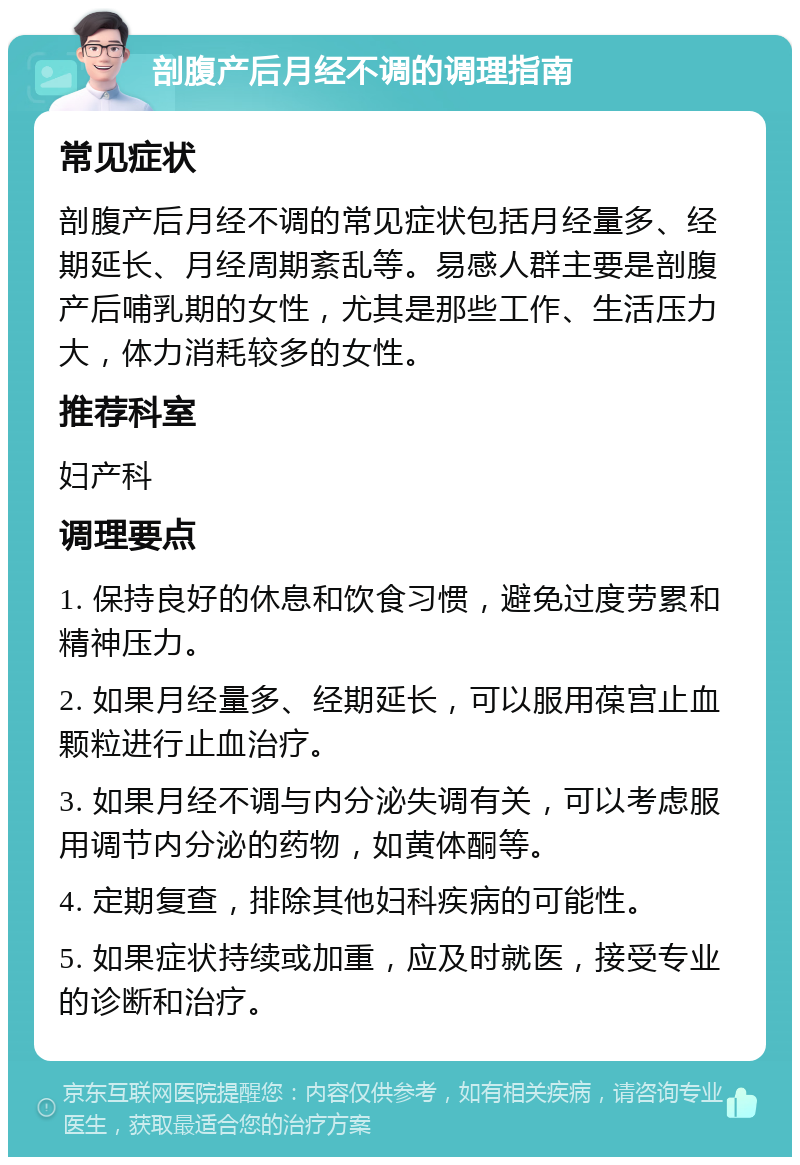 剖腹产后月经不调的调理指南 常见症状 剖腹产后月经不调的常见症状包括月经量多、经期延长、月经周期紊乱等。易感人群主要是剖腹产后哺乳期的女性，尤其是那些工作、生活压力大，体力消耗较多的女性。 推荐科室 妇产科 调理要点 1. 保持良好的休息和饮食习惯，避免过度劳累和精神压力。 2. 如果月经量多、经期延长，可以服用葆宫止血颗粒进行止血治疗。 3. 如果月经不调与内分泌失调有关，可以考虑服用调节内分泌的药物，如黄体酮等。 4. 定期复查，排除其他妇科疾病的可能性。 5. 如果症状持续或加重，应及时就医，接受专业的诊断和治疗。