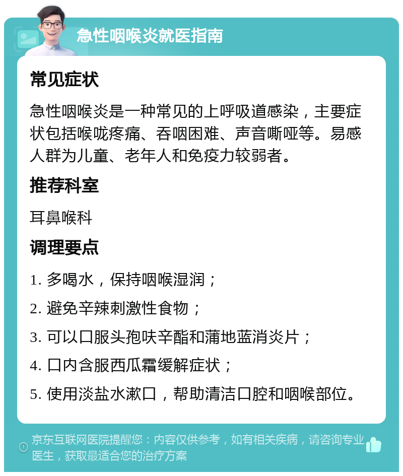 急性咽喉炎就医指南 常见症状 急性咽喉炎是一种常见的上呼吸道感染，主要症状包括喉咙疼痛、吞咽困难、声音嘶哑等。易感人群为儿童、老年人和免疫力较弱者。 推荐科室 耳鼻喉科 调理要点 1. 多喝水，保持咽喉湿润； 2. 避免辛辣刺激性食物； 3. 可以口服头孢呋辛酯和蒲地蓝消炎片； 4. 口内含服西瓜霜缓解症状； 5. 使用淡盐水漱口，帮助清洁口腔和咽喉部位。