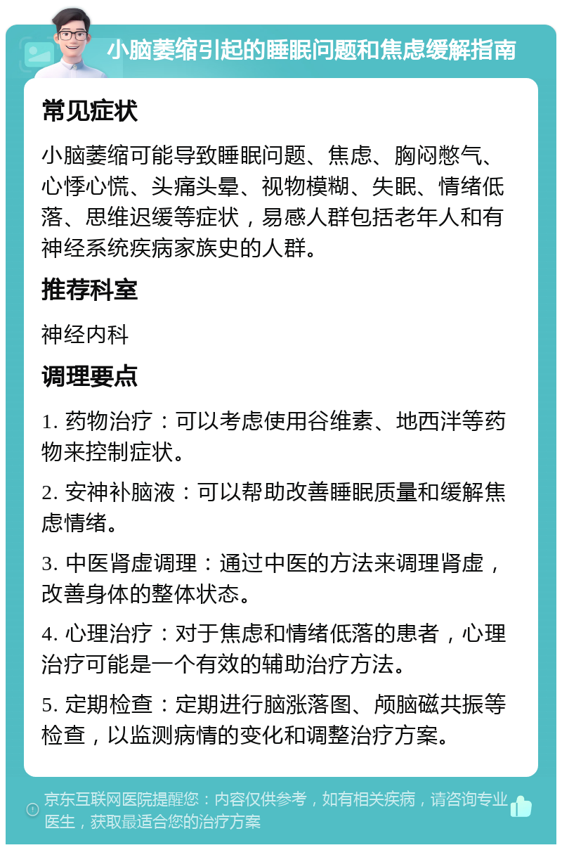 小脑萎缩引起的睡眠问题和焦虑缓解指南 常见症状 小脑萎缩可能导致睡眠问题、焦虑、胸闷憋气、心悸心慌、头痛头晕、视物模糊、失眠、情绪低落、思维迟缓等症状，易感人群包括老年人和有神经系统疾病家族史的人群。 推荐科室 神经内科 调理要点 1. 药物治疗：可以考虑使用谷维素、地西泮等药物来控制症状。 2. 安神补脑液：可以帮助改善睡眠质量和缓解焦虑情绪。 3. 中医肾虚调理：通过中医的方法来调理肾虚，改善身体的整体状态。 4. 心理治疗：对于焦虑和情绪低落的患者，心理治疗可能是一个有效的辅助治疗方法。 5. 定期检查：定期进行脑涨落图、颅脑磁共振等检查，以监测病情的变化和调整治疗方案。