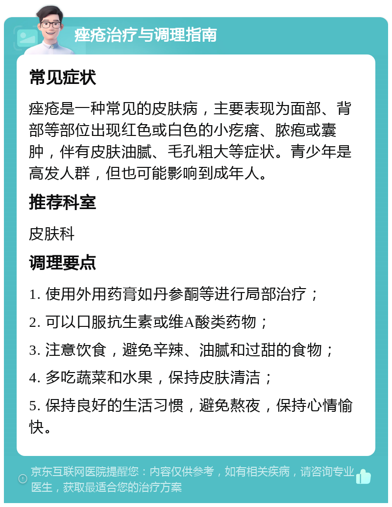 痤疮治疗与调理指南 常见症状 痤疮是一种常见的皮肤病，主要表现为面部、背部等部位出现红色或白色的小疙瘩、脓疱或囊肿，伴有皮肤油腻、毛孔粗大等症状。青少年是高发人群，但也可能影响到成年人。 推荐科室 皮肤科 调理要点 1. 使用外用药膏如丹参酮等进行局部治疗； 2. 可以口服抗生素或维A酸类药物； 3. 注意饮食，避免辛辣、油腻和过甜的食物； 4. 多吃蔬菜和水果，保持皮肤清洁； 5. 保持良好的生活习惯，避免熬夜，保持心情愉快。