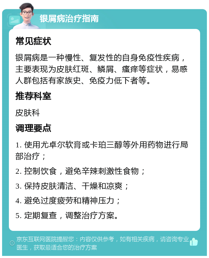 银屑病治疗指南 常见症状 银屑病是一种慢性、复发性的自身免疫性疾病，主要表现为皮肤红斑、鳞屑、瘙痒等症状，易感人群包括有家族史、免疫力低下者等。 推荐科室 皮肤科 调理要点 1. 使用尤卓尔软膏或卡珀三醇等外用药物进行局部治疗； 2. 控制饮食，避免辛辣刺激性食物； 3. 保持皮肤清洁、干燥和凉爽； 4. 避免过度疲劳和精神压力； 5. 定期复查，调整治疗方案。