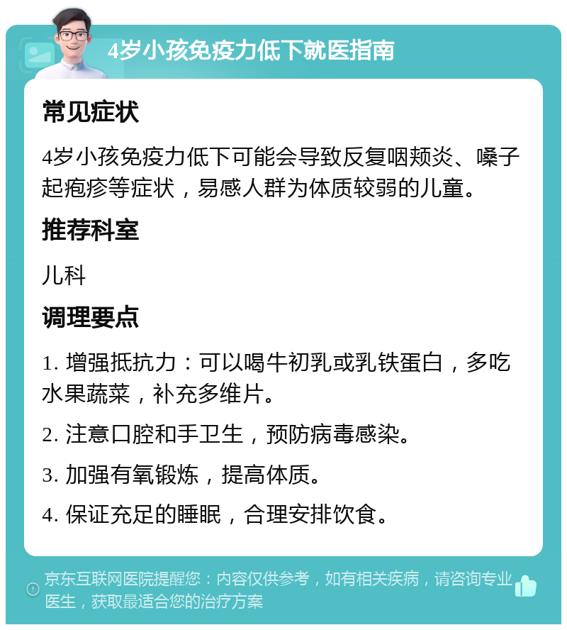 4岁小孩免疫力低下就医指南 常见症状 4岁小孩免疫力低下可能会导致反复咽颊炎、嗓子起疱疹等症状，易感人群为体质较弱的儿童。 推荐科室 儿科 调理要点 1. 增强抵抗力：可以喝牛初乳或乳铁蛋白，多吃水果蔬菜，补充多维片。 2. 注意口腔和手卫生，预防病毒感染。 3. 加强有氧锻炼，提高体质。 4. 保证充足的睡眠，合理安排饮食。