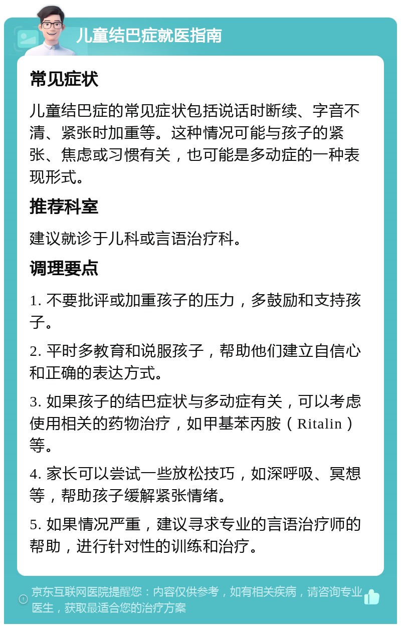 儿童结巴症就医指南 常见症状 儿童结巴症的常见症状包括说话时断续、字音不清、紧张时加重等。这种情况可能与孩子的紧张、焦虑或习惯有关，也可能是多动症的一种表现形式。 推荐科室 建议就诊于儿科或言语治疗科。 调理要点 1. 不要批评或加重孩子的压力，多鼓励和支持孩子。 2. 平时多教育和说服孩子，帮助他们建立自信心和正确的表达方式。 3. 如果孩子的结巴症状与多动症有关，可以考虑使用相关的药物治疗，如甲基苯丙胺（Ritalin）等。 4. 家长可以尝试一些放松技巧，如深呼吸、冥想等，帮助孩子缓解紧张情绪。 5. 如果情况严重，建议寻求专业的言语治疗师的帮助，进行针对性的训练和治疗。