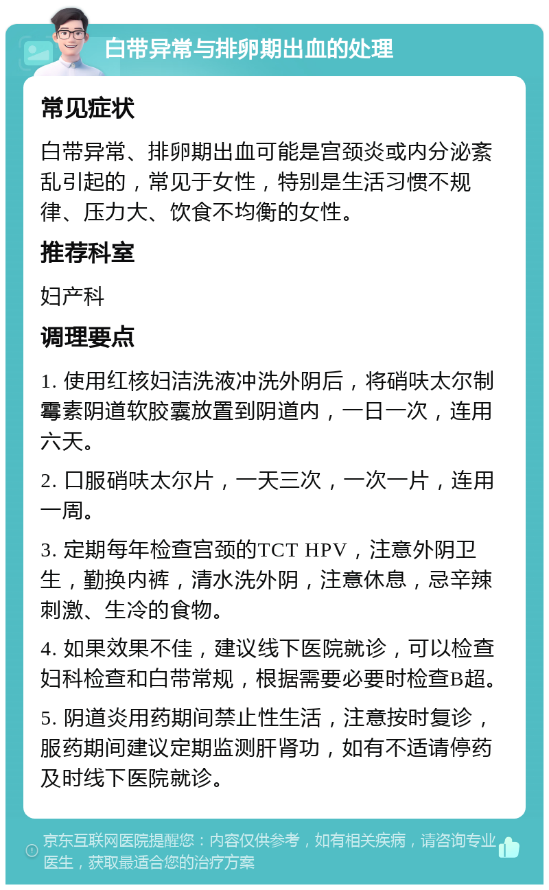 白带异常与排卵期出血的处理 常见症状 白带异常、排卵期出血可能是宫颈炎或内分泌紊乱引起的，常见于女性，特别是生活习惯不规律、压力大、饮食不均衡的女性。 推荐科室 妇产科 调理要点 1. 使用红核妇洁洗液冲洗外阴后，将硝呋太尔制霉素阴道软胶囊放置到阴道内，一日一次，连用六天。 2. 口服硝呋太尔片，一天三次，一次一片，连用一周。 3. 定期每年检查宫颈的TCT HPV，注意外阴卫生，勤换内裤，清水洗外阴，注意休息，忌辛辣刺激、生冷的食物。 4. 如果效果不佳，建议线下医院就诊，可以检查妇科检查和白带常规，根据需要必要时检查B超。 5. 阴道炎用药期间禁止性生活，注意按时复诊，服药期间建议定期监测肝肾功，如有不适请停药及时线下医院就诊。