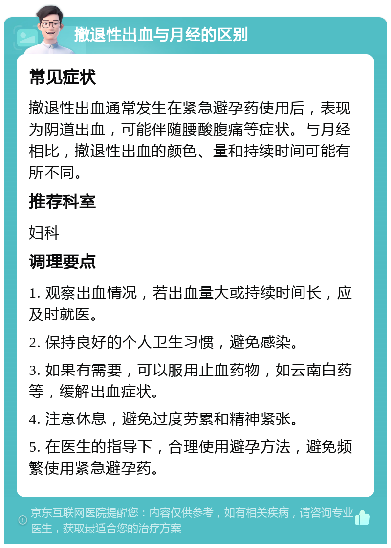 撤退性出血与月经的区别 常见症状 撤退性出血通常发生在紧急避孕药使用后，表现为阴道出血，可能伴随腰酸腹痛等症状。与月经相比，撤退性出血的颜色、量和持续时间可能有所不同。 推荐科室 妇科 调理要点 1. 观察出血情况，若出血量大或持续时间长，应及时就医。 2. 保持良好的个人卫生习惯，避免感染。 3. 如果有需要，可以服用止血药物，如云南白药等，缓解出血症状。 4. 注意休息，避免过度劳累和精神紧张。 5. 在医生的指导下，合理使用避孕方法，避免频繁使用紧急避孕药。