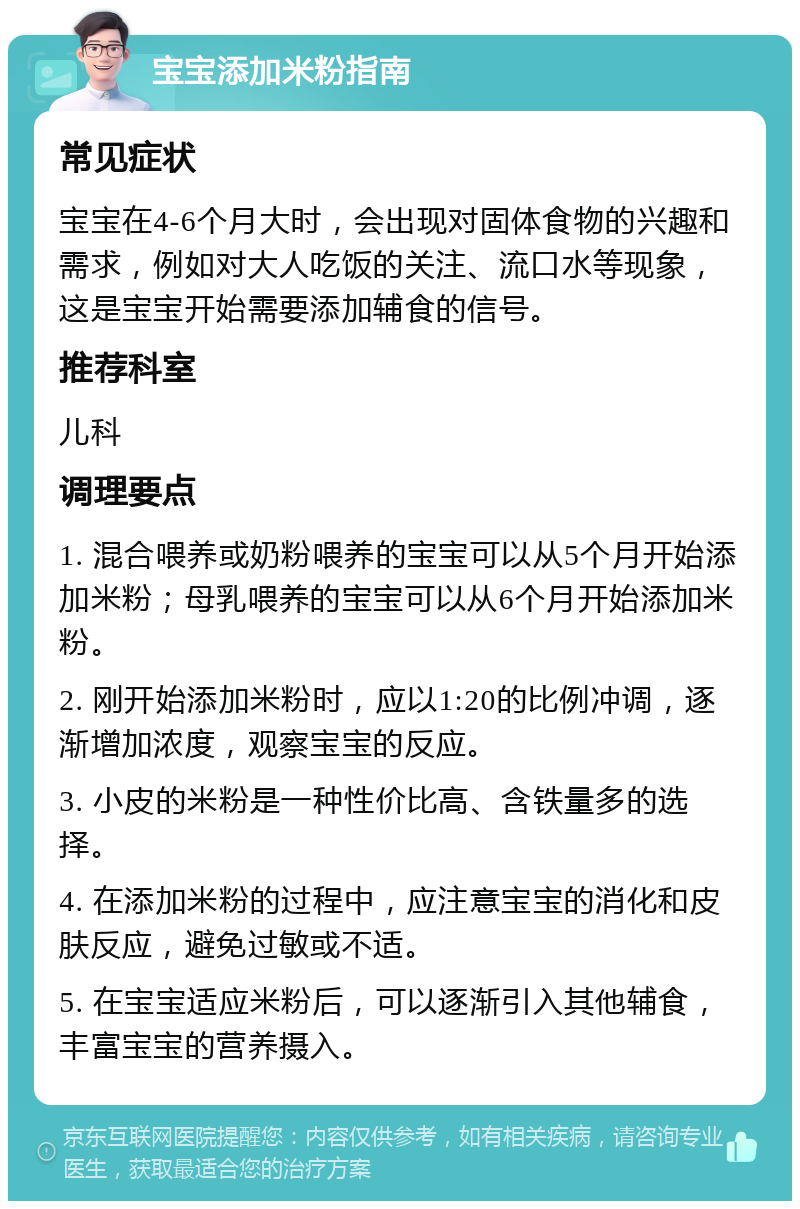 宝宝添加米粉指南 常见症状 宝宝在4-6个月大时，会出现对固体食物的兴趣和需求，例如对大人吃饭的关注、流口水等现象，这是宝宝开始需要添加辅食的信号。 推荐科室 儿科 调理要点 1. 混合喂养或奶粉喂养的宝宝可以从5个月开始添加米粉；母乳喂养的宝宝可以从6个月开始添加米粉。 2. 刚开始添加米粉时，应以1:20的比例冲调，逐渐增加浓度，观察宝宝的反应。 3. 小皮的米粉是一种性价比高、含铁量多的选择。 4. 在添加米粉的过程中，应注意宝宝的消化和皮肤反应，避免过敏或不适。 5. 在宝宝适应米粉后，可以逐渐引入其他辅食，丰富宝宝的营养摄入。