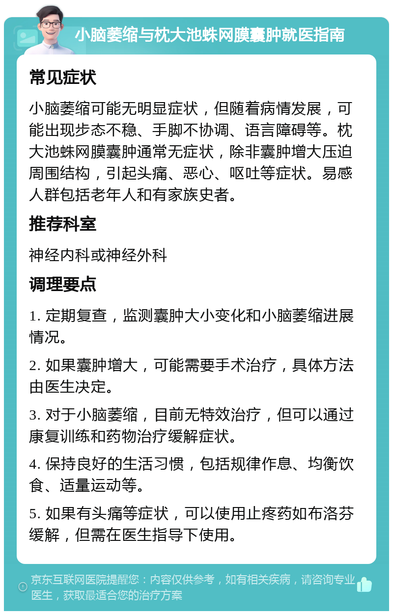 小脑萎缩与枕大池蛛网膜囊肿就医指南 常见症状 小脑萎缩可能无明显症状，但随着病情发展，可能出现步态不稳、手脚不协调、语言障碍等。枕大池蛛网膜囊肿通常无症状，除非囊肿增大压迫周围结构，引起头痛、恶心、呕吐等症状。易感人群包括老年人和有家族史者。 推荐科室 神经内科或神经外科 调理要点 1. 定期复查，监测囊肿大小变化和小脑萎缩进展情况。 2. 如果囊肿增大，可能需要手术治疗，具体方法由医生决定。 3. 对于小脑萎缩，目前无特效治疗，但可以通过康复训练和药物治疗缓解症状。 4. 保持良好的生活习惯，包括规律作息、均衡饮食、适量运动等。 5. 如果有头痛等症状，可以使用止疼药如布洛芬缓解，但需在医生指导下使用。