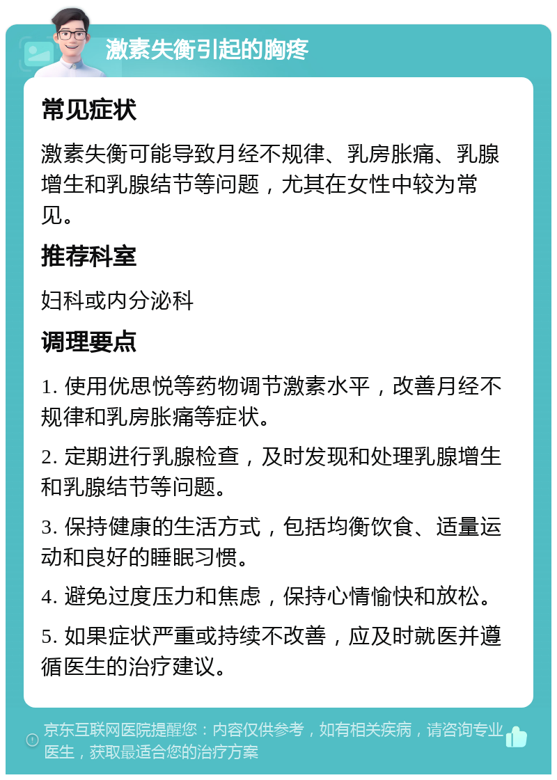 激素失衡引起的胸疼 常见症状 激素失衡可能导致月经不规律、乳房胀痛、乳腺增生和乳腺结节等问题，尤其在女性中较为常见。 推荐科室 妇科或内分泌科 调理要点 1. 使用优思悦等药物调节激素水平，改善月经不规律和乳房胀痛等症状。 2. 定期进行乳腺检查，及时发现和处理乳腺增生和乳腺结节等问题。 3. 保持健康的生活方式，包括均衡饮食、适量运动和良好的睡眠习惯。 4. 避免过度压力和焦虑，保持心情愉快和放松。 5. 如果症状严重或持续不改善，应及时就医并遵循医生的治疗建议。