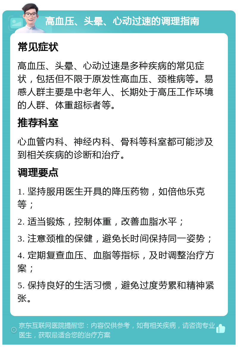 高血压、头晕、心动过速的调理指南 常见症状 高血压、头晕、心动过速是多种疾病的常见症状，包括但不限于原发性高血压、颈椎病等。易感人群主要是中老年人、长期处于高压工作环境的人群、体重超标者等。 推荐科室 心血管内科、神经内科、骨科等科室都可能涉及到相关疾病的诊断和治疗。 调理要点 1. 坚持服用医生开具的降压药物，如倍他乐克等； 2. 适当锻炼，控制体重，改善血脂水平； 3. 注意颈椎的保健，避免长时间保持同一姿势； 4. 定期复查血压、血脂等指标，及时调整治疗方案； 5. 保持良好的生活习惯，避免过度劳累和精神紧张。