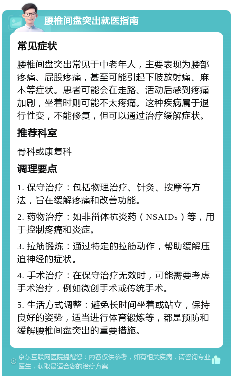 腰椎间盘突出就医指南 常见症状 腰椎间盘突出常见于中老年人，主要表现为腰部疼痛、屁股疼痛，甚至可能引起下肢放射痛、麻木等症状。患者可能会在走路、活动后感到疼痛加剧，坐着时则可能不太疼痛。这种疾病属于退行性变，不能修复，但可以通过治疗缓解症状。 推荐科室 骨科或康复科 调理要点 1. 保守治疗：包括物理治疗、针灸、按摩等方法，旨在缓解疼痛和改善功能。 2. 药物治疗：如非甾体抗炎药（NSAIDs）等，用于控制疼痛和炎症。 3. 拉筋锻炼：通过特定的拉筋动作，帮助缓解压迫神经的症状。 4. 手术治疗：在保守治疗无效时，可能需要考虑手术治疗，例如微创手术或传统手术。 5. 生活方式调整：避免长时间坐着或站立，保持良好的姿势，适当进行体育锻炼等，都是预防和缓解腰椎间盘突出的重要措施。