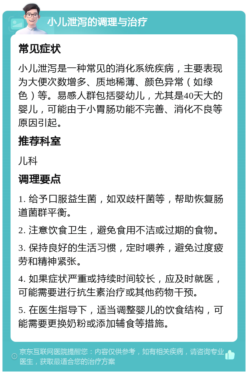 小儿泄泻的调理与治疗 常见症状 小儿泄泻是一种常见的消化系统疾病，主要表现为大便次数增多、质地稀薄、颜色异常（如绿色）等。易感人群包括婴幼儿，尤其是40天大的婴儿，可能由于小胃肠功能不完善、消化不良等原因引起。 推荐科室 儿科 调理要点 1. 给予口服益生菌，如双歧杆菌等，帮助恢复肠道菌群平衡。 2. 注意饮食卫生，避免食用不洁或过期的食物。 3. 保持良好的生活习惯，定时喂养，避免过度疲劳和精神紧张。 4. 如果症状严重或持续时间较长，应及时就医，可能需要进行抗生素治疗或其他药物干预。 5. 在医生指导下，适当调整婴儿的饮食结构，可能需要更换奶粉或添加辅食等措施。