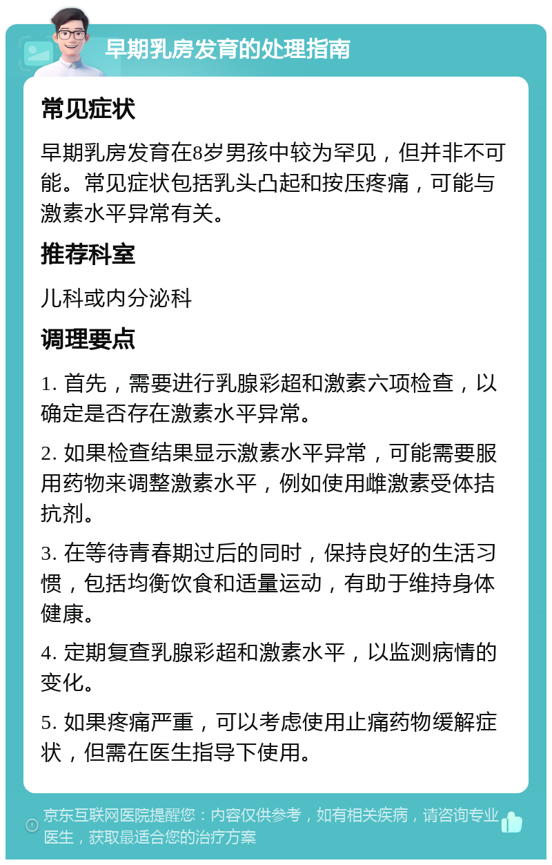 早期乳房发育的处理指南 常见症状 早期乳房发育在8岁男孩中较为罕见，但并非不可能。常见症状包括乳头凸起和按压疼痛，可能与激素水平异常有关。 推荐科室 儿科或内分泌科 调理要点 1. 首先，需要进行乳腺彩超和激素六项检查，以确定是否存在激素水平异常。 2. 如果检查结果显示激素水平异常，可能需要服用药物来调整激素水平，例如使用雌激素受体拮抗剂。 3. 在等待青春期过后的同时，保持良好的生活习惯，包括均衡饮食和适量运动，有助于维持身体健康。 4. 定期复查乳腺彩超和激素水平，以监测病情的变化。 5. 如果疼痛严重，可以考虑使用止痛药物缓解症状，但需在医生指导下使用。