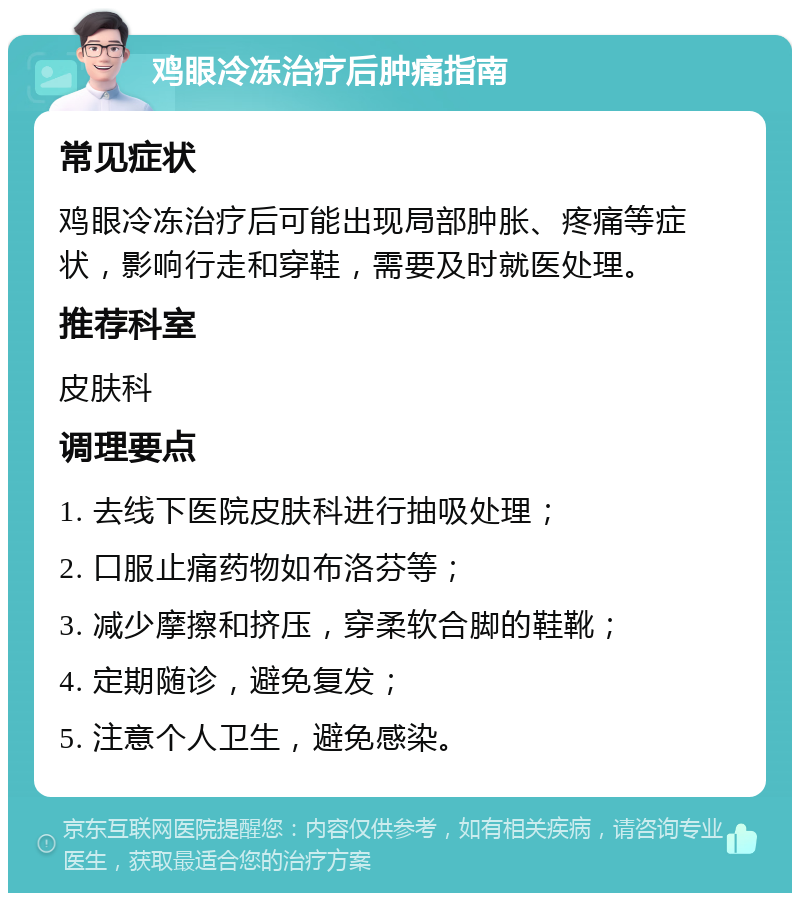 鸡眼冷冻治疗后肿痛指南 常见症状 鸡眼冷冻治疗后可能出现局部肿胀、疼痛等症状，影响行走和穿鞋，需要及时就医处理。 推荐科室 皮肤科 调理要点 1. 去线下医院皮肤科进行抽吸处理； 2. 口服止痛药物如布洛芬等； 3. 减少摩擦和挤压，穿柔软合脚的鞋靴； 4. 定期随诊，避免复发； 5. 注意个人卫生，避免感染。