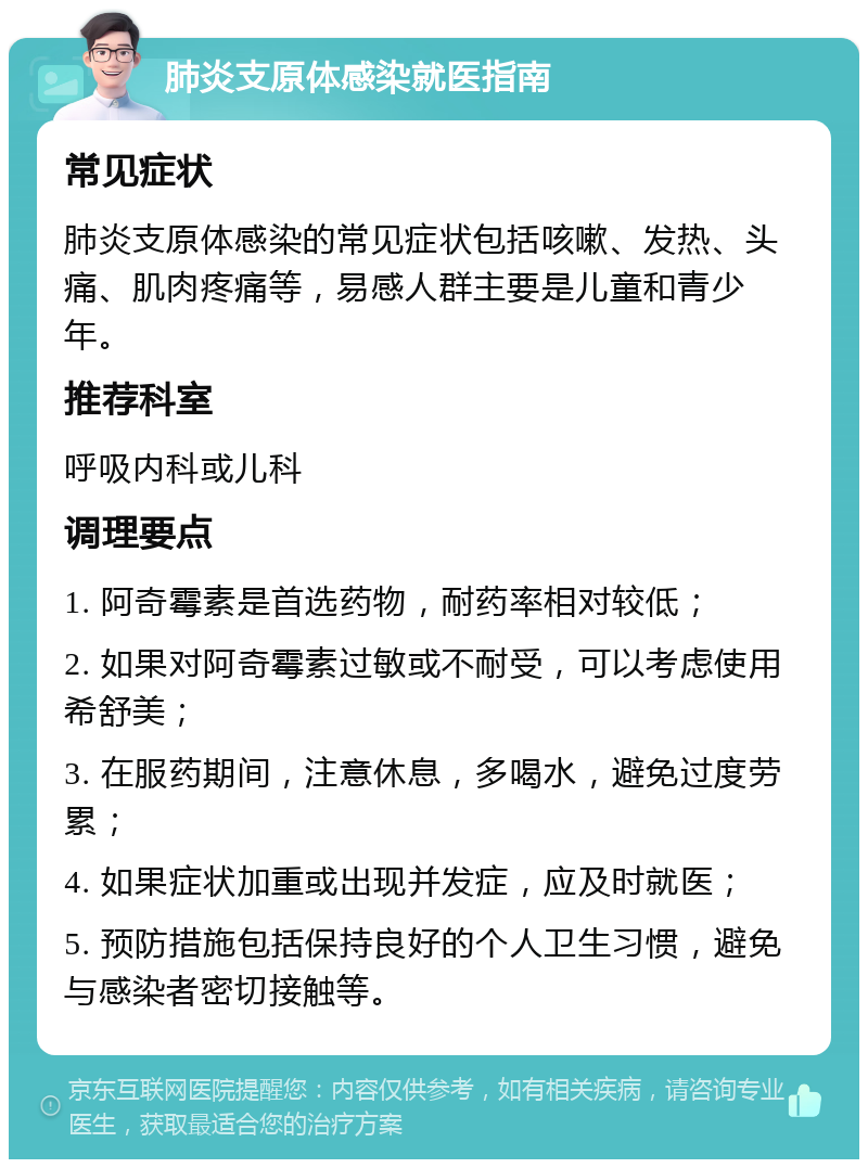 肺炎支原体感染就医指南 常见症状 肺炎支原体感染的常见症状包括咳嗽、发热、头痛、肌肉疼痛等，易感人群主要是儿童和青少年。 推荐科室 呼吸内科或儿科 调理要点 1. 阿奇霉素是首选药物，耐药率相对较低； 2. 如果对阿奇霉素过敏或不耐受，可以考虑使用希舒美； 3. 在服药期间，注意休息，多喝水，避免过度劳累； 4. 如果症状加重或出现并发症，应及时就医； 5. 预防措施包括保持良好的个人卫生习惯，避免与感染者密切接触等。