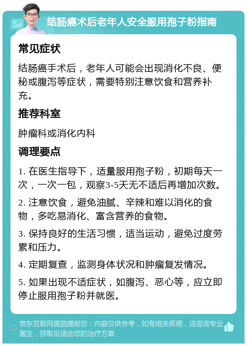 结肠癌术后老年人安全服用孢子粉指南 常见症状 结肠癌手术后，老年人可能会出现消化不良、便秘或腹泻等症状，需要特别注意饮食和营养补充。 推荐科室 肿瘤科或消化内科 调理要点 1. 在医生指导下，适量服用孢子粉，初期每天一次，一次一包，观察3-5天无不适后再增加次数。 2. 注意饮食，避免油腻、辛辣和难以消化的食物，多吃易消化、富含营养的食物。 3. 保持良好的生活习惯，适当运动，避免过度劳累和压力。 4. 定期复查，监测身体状况和肿瘤复发情况。 5. 如果出现不适症状，如腹泻、恶心等，应立即停止服用孢子粉并就医。