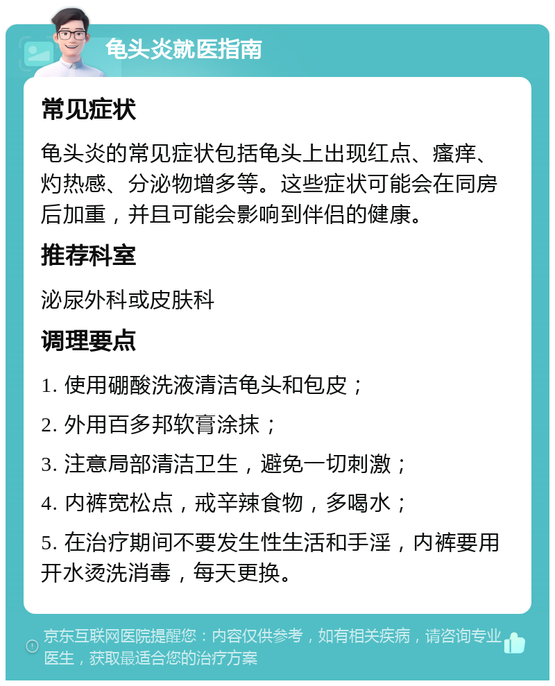 龟头炎就医指南 常见症状 龟头炎的常见症状包括龟头上出现红点、瘙痒、灼热感、分泌物增多等。这些症状可能会在同房后加重，并且可能会影响到伴侣的健康。 推荐科室 泌尿外科或皮肤科 调理要点 1. 使用硼酸洗液清洁龟头和包皮； 2. 外用百多邦软膏涂抹； 3. 注意局部清洁卫生，避免一切刺激； 4. 内裤宽松点，戒辛辣食物，多喝水； 5. 在治疗期间不要发生性生活和手淫，内裤要用开水烫洗消毒，每天更换。