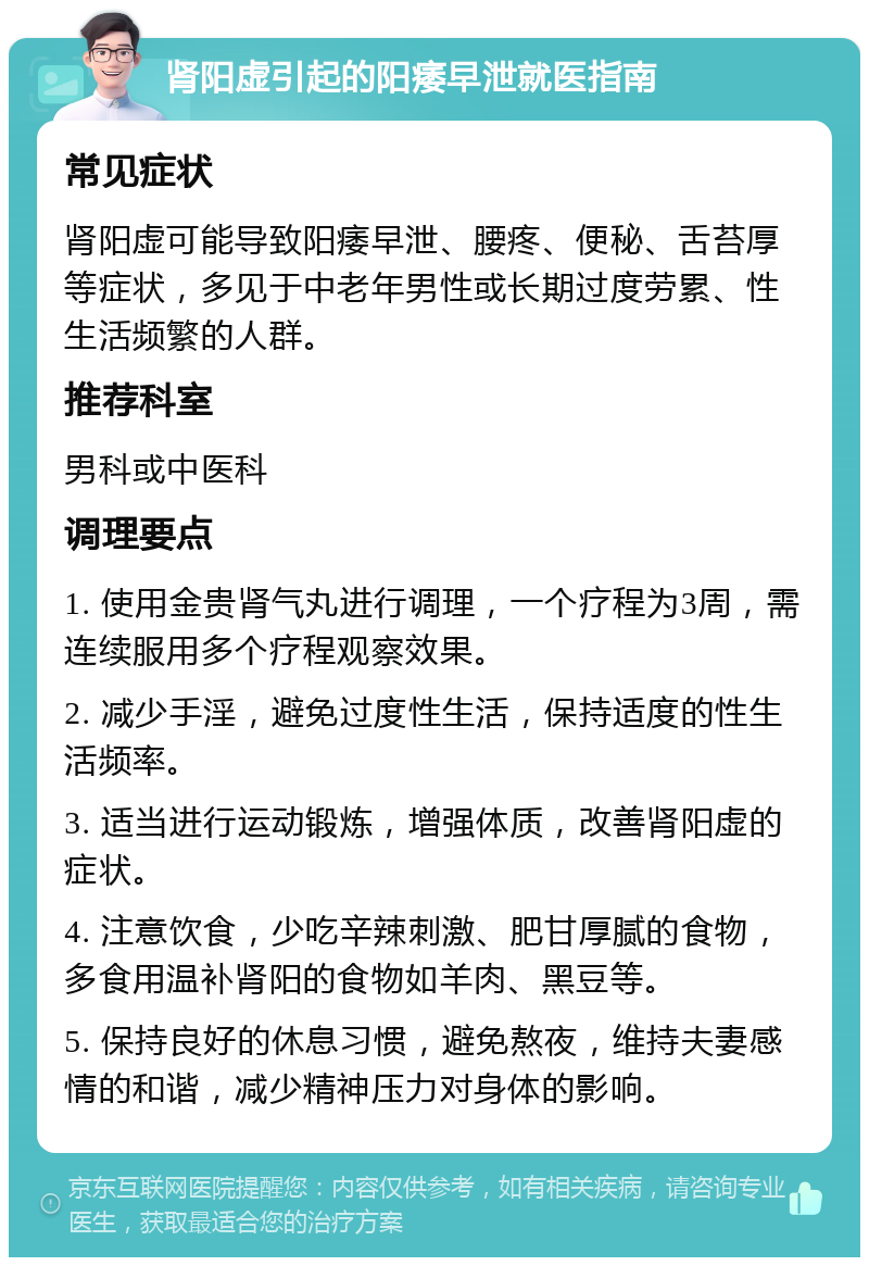 肾阳虚引起的阳痿早泄就医指南 常见症状 肾阳虚可能导致阳痿早泄、腰疼、便秘、舌苔厚等症状，多见于中老年男性或长期过度劳累、性生活频繁的人群。 推荐科室 男科或中医科 调理要点 1. 使用金贵肾气丸进行调理，一个疗程为3周，需连续服用多个疗程观察效果。 2. 减少手淫，避免过度性生活，保持适度的性生活频率。 3. 适当进行运动锻炼，增强体质，改善肾阳虚的症状。 4. 注意饮食，少吃辛辣刺激、肥甘厚腻的食物，多食用温补肾阳的食物如羊肉、黑豆等。 5. 保持良好的休息习惯，避免熬夜，维持夫妻感情的和谐，减少精神压力对身体的影响。