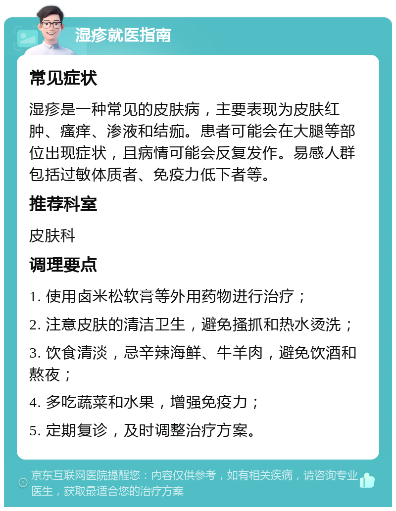 湿疹就医指南 常见症状 湿疹是一种常见的皮肤病，主要表现为皮肤红肿、瘙痒、渗液和结痂。患者可能会在大腿等部位出现症状，且病情可能会反复发作。易感人群包括过敏体质者、免疫力低下者等。 推荐科室 皮肤科 调理要点 1. 使用卤米松软膏等外用药物进行治疗； 2. 注意皮肤的清洁卫生，避免搔抓和热水烫洗； 3. 饮食清淡，忌辛辣海鲜、牛羊肉，避免饮酒和熬夜； 4. 多吃蔬菜和水果，增强免疫力； 5. 定期复诊，及时调整治疗方案。