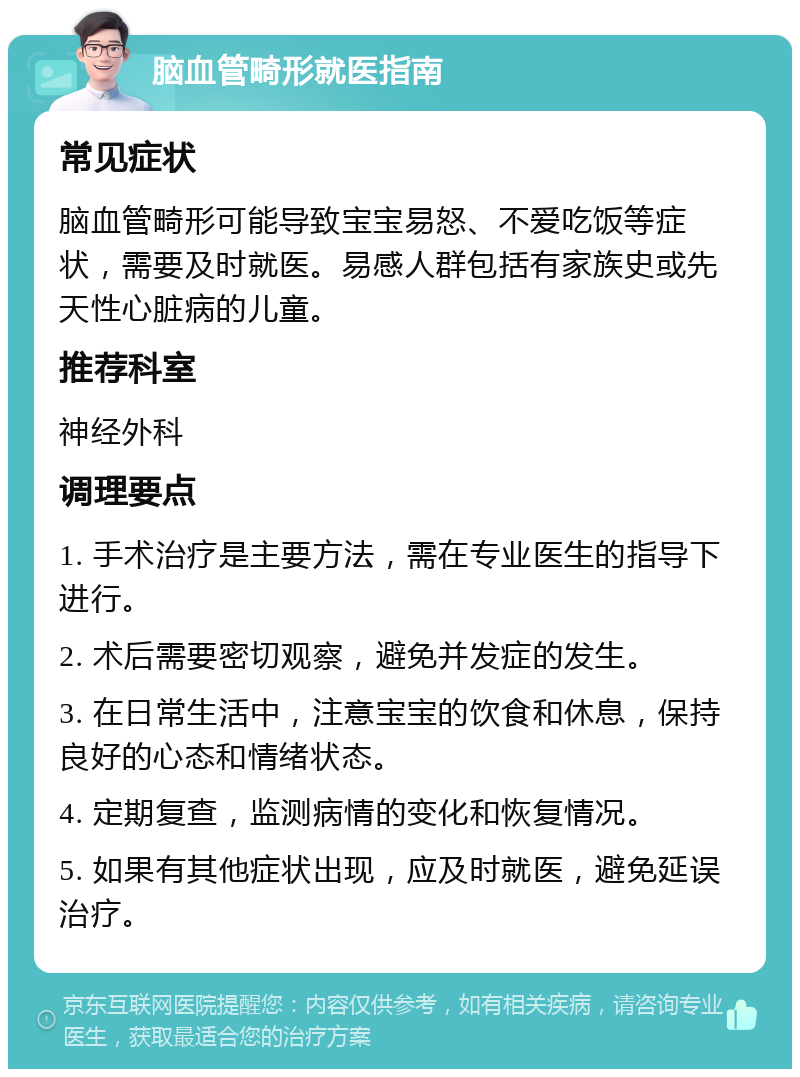 脑血管畸形就医指南 常见症状 脑血管畸形可能导致宝宝易怒、不爱吃饭等症状，需要及时就医。易感人群包括有家族史或先天性心脏病的儿童。 推荐科室 神经外科 调理要点 1. 手术治疗是主要方法，需在专业医生的指导下进行。 2. 术后需要密切观察，避免并发症的发生。 3. 在日常生活中，注意宝宝的饮食和休息，保持良好的心态和情绪状态。 4. 定期复查，监测病情的变化和恢复情况。 5. 如果有其他症状出现，应及时就医，避免延误治疗。