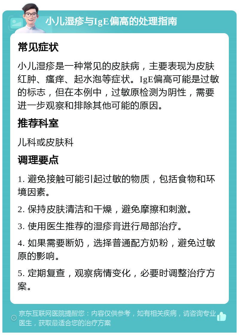 小儿湿疹与IgE偏高的处理指南 常见症状 小儿湿疹是一种常见的皮肤病，主要表现为皮肤红肿、瘙痒、起水泡等症状。IgE偏高可能是过敏的标志，但在本例中，过敏原检测为阴性，需要进一步观察和排除其他可能的原因。 推荐科室 儿科或皮肤科 调理要点 1. 避免接触可能引起过敏的物质，包括食物和环境因素。 2. 保持皮肤清洁和干燥，避免摩擦和刺激。 3. 使用医生推荐的湿疹膏进行局部治疗。 4. 如果需要断奶，选择普通配方奶粉，避免过敏原的影响。 5. 定期复查，观察病情变化，必要时调整治疗方案。