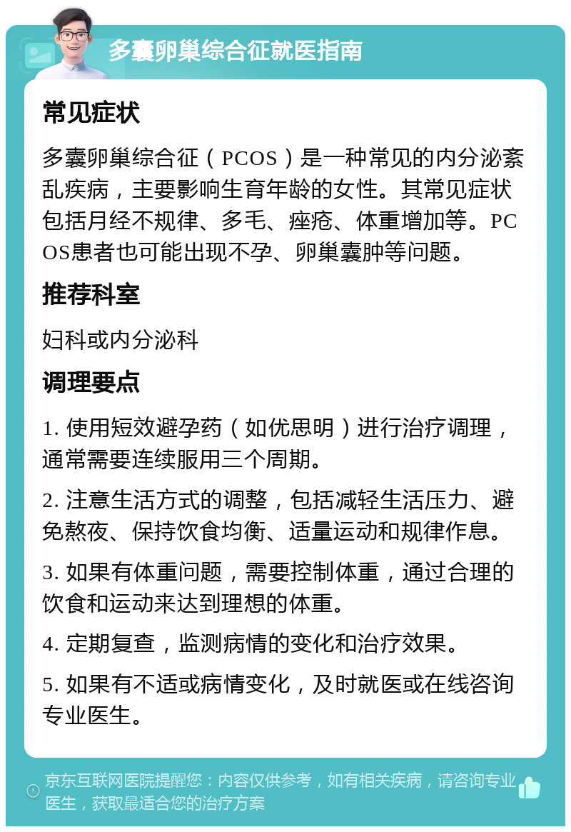 多囊卵巢综合征就医指南 常见症状 多囊卵巢综合征（PCOS）是一种常见的内分泌紊乱疾病，主要影响生育年龄的女性。其常见症状包括月经不规律、多毛、痤疮、体重增加等。PCOS患者也可能出现不孕、卵巢囊肿等问题。 推荐科室 妇科或内分泌科 调理要点 1. 使用短效避孕药（如优思明）进行治疗调理，通常需要连续服用三个周期。 2. 注意生活方式的调整，包括减轻生活压力、避免熬夜、保持饮食均衡、适量运动和规律作息。 3. 如果有体重问题，需要控制体重，通过合理的饮食和运动来达到理想的体重。 4. 定期复查，监测病情的变化和治疗效果。 5. 如果有不适或病情变化，及时就医或在线咨询专业医生。