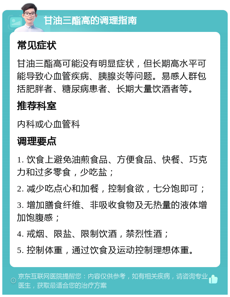 甘油三酯高的调理指南 常见症状 甘油三酯高可能没有明显症状，但长期高水平可能导致心血管疾病、胰腺炎等问题。易感人群包括肥胖者、糖尿病患者、长期大量饮酒者等。 推荐科室 内科或心血管科 调理要点 1. 饮食上避免油煎食品、方便食品、快餐、巧克力和过多零食，少吃盐； 2. 减少吃点心和加餐，控制食欲，七分饱即可； 3. 增加膳食纤维、非吸收食物及无热量的液体增加饱腹感； 4. 戒烟、限盐、限制饮酒，禁烈性酒； 5. 控制体重，通过饮食及运动控制理想体重。