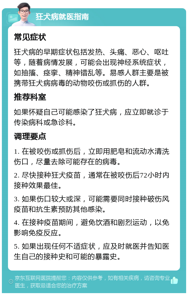 狂犬病就医指南 常见症状 狂犬病的早期症状包括发热、头痛、恶心、呕吐等，随着病情发展，可能会出现神经系统症状，如抽搐、痉挛、精神错乱等。易感人群主要是被携带狂犬病病毒的动物咬伤或抓伤的人群。 推荐科室 如果怀疑自己可能感染了狂犬病，应立即就诊于传染病科或急诊科。 调理要点 1. 在被咬伤或抓伤后，立即用肥皂和流动水清洗伤口，尽量去除可能存在的病毒。 2. 尽快接种狂犬疫苗，通常在被咬伤后72小时内接种效果最佳。 3. 如果伤口较大或深，可能需要同时接种破伤风疫苗和抗生素预防其他感染。 4. 在接种疫苗期间，避免饮酒和剧烈运动，以免影响免疫反应。 5. 如果出现任何不适症状，应及时就医并告知医生自己的接种史和可能的暴露史。