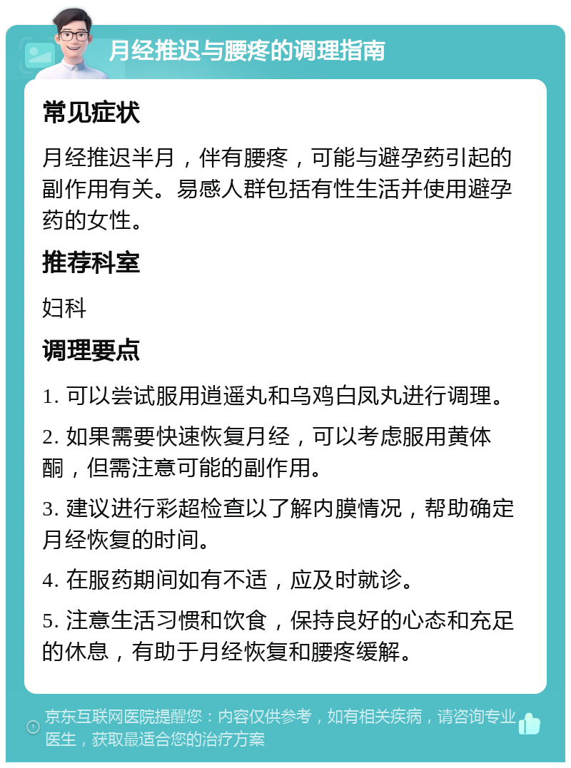 月经推迟与腰疼的调理指南 常见症状 月经推迟半月，伴有腰疼，可能与避孕药引起的副作用有关。易感人群包括有性生活并使用避孕药的女性。 推荐科室 妇科 调理要点 1. 可以尝试服用逍遥丸和乌鸡白凤丸进行调理。 2. 如果需要快速恢复月经，可以考虑服用黄体酮，但需注意可能的副作用。 3. 建议进行彩超检查以了解内膜情况，帮助确定月经恢复的时间。 4. 在服药期间如有不适，应及时就诊。 5. 注意生活习惯和饮食，保持良好的心态和充足的休息，有助于月经恢复和腰疼缓解。