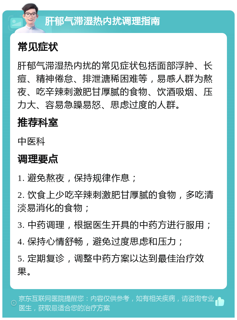 肝郁气滞湿热内扰调理指南 常见症状 肝郁气滞湿热内扰的常见症状包括面部浮肿、长痘、精神倦怠、排泄溏稀困难等，易感人群为熬夜、吃辛辣刺激肥甘厚腻的食物、饮酒吸烟、压力大、容易急躁易怒、思虑过度的人群。 推荐科室 中医科 调理要点 1. 避免熬夜，保持规律作息； 2. 饮食上少吃辛辣刺激肥甘厚腻的食物，多吃清淡易消化的食物； 3. 中药调理，根据医生开具的中药方进行服用； 4. 保持心情舒畅，避免过度思虑和压力； 5. 定期复诊，调整中药方案以达到最佳治疗效果。