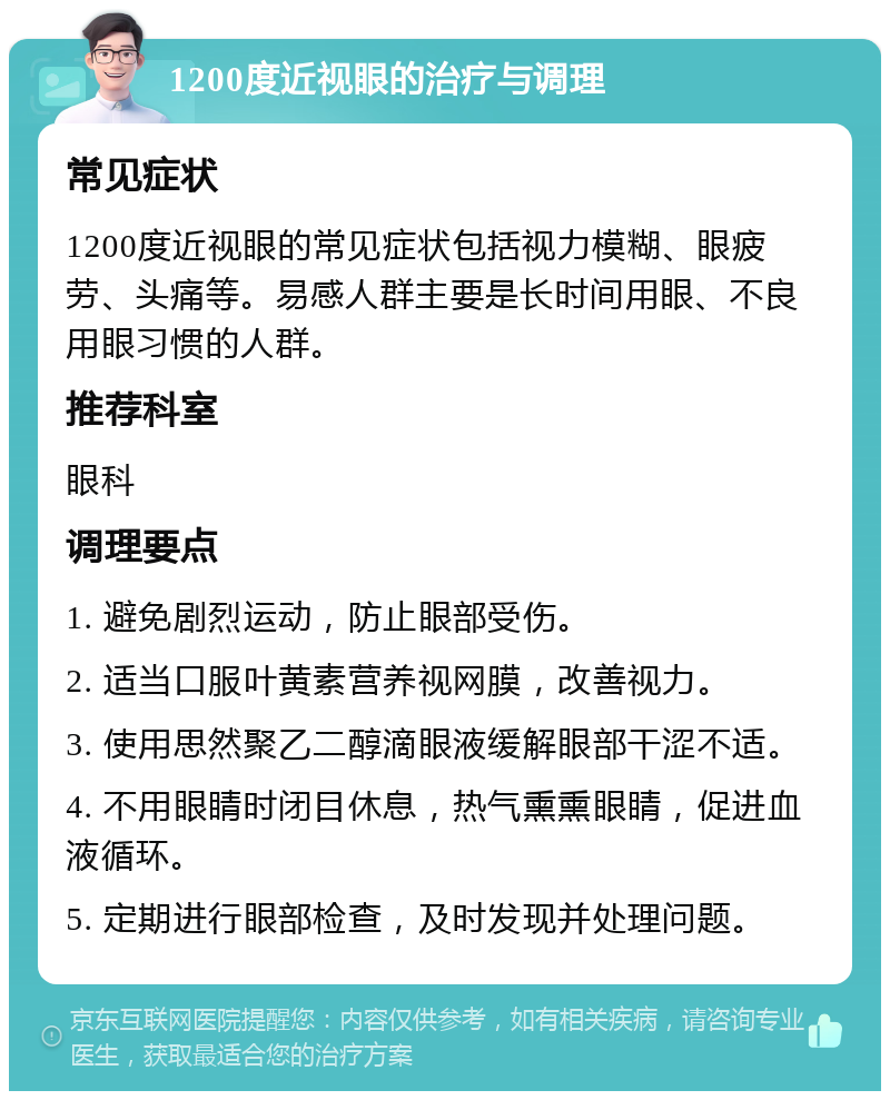 1200度近视眼的治疗与调理 常见症状 1200度近视眼的常见症状包括视力模糊、眼疲劳、头痛等。易感人群主要是长时间用眼、不良用眼习惯的人群。 推荐科室 眼科 调理要点 1. 避免剧烈运动，防止眼部受伤。 2. 适当口服叶黄素营养视网膜，改善视力。 3. 使用思然聚乙二醇滴眼液缓解眼部干涩不适。 4. 不用眼睛时闭目休息，热气熏熏眼睛，促进血液循环。 5. 定期进行眼部检查，及时发现并处理问题。