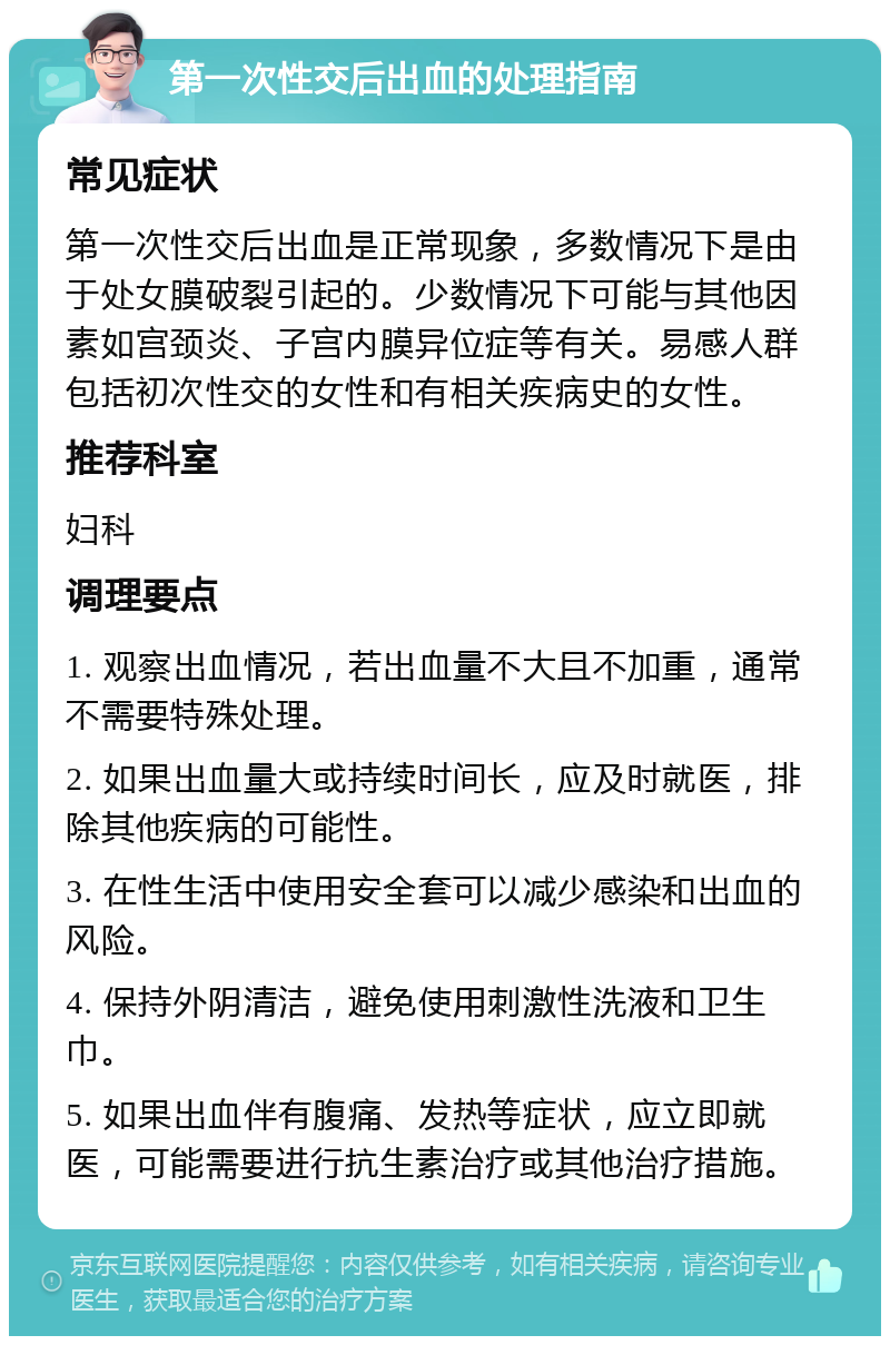 第一次性交后出血的处理指南 常见症状 第一次性交后出血是正常现象，多数情况下是由于处女膜破裂引起的。少数情况下可能与其他因素如宫颈炎、子宫内膜异位症等有关。易感人群包括初次性交的女性和有相关疾病史的女性。 推荐科室 妇科 调理要点 1. 观察出血情况，若出血量不大且不加重，通常不需要特殊处理。 2. 如果出血量大或持续时间长，应及时就医，排除其他疾病的可能性。 3. 在性生活中使用安全套可以减少感染和出血的风险。 4. 保持外阴清洁，避免使用刺激性洗液和卫生巾。 5. 如果出血伴有腹痛、发热等症状，应立即就医，可能需要进行抗生素治疗或其他治疗措施。