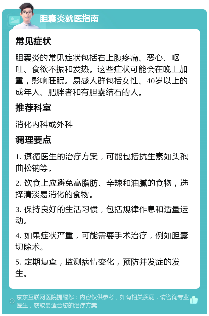 胆囊炎就医指南 常见症状 胆囊炎的常见症状包括右上腹疼痛、恶心、呕吐、食欲不振和发热。这些症状可能会在晚上加重，影响睡眠。易感人群包括女性、40岁以上的成年人、肥胖者和有胆囊结石的人。 推荐科室 消化内科或外科 调理要点 1. 遵循医生的治疗方案，可能包括抗生素如头孢曲松钠等。 2. 饮食上应避免高脂肪、辛辣和油腻的食物，选择清淡易消化的食物。 3. 保持良好的生活习惯，包括规律作息和适量运动。 4. 如果症状严重，可能需要手术治疗，例如胆囊切除术。 5. 定期复查，监测病情变化，预防并发症的发生。